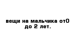 вещи на мальчика от0 до 2 лет.